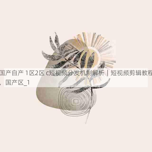 国产自产 1区2区 c短视频分发机制解析｜短视频剪辑教程，国产区_1