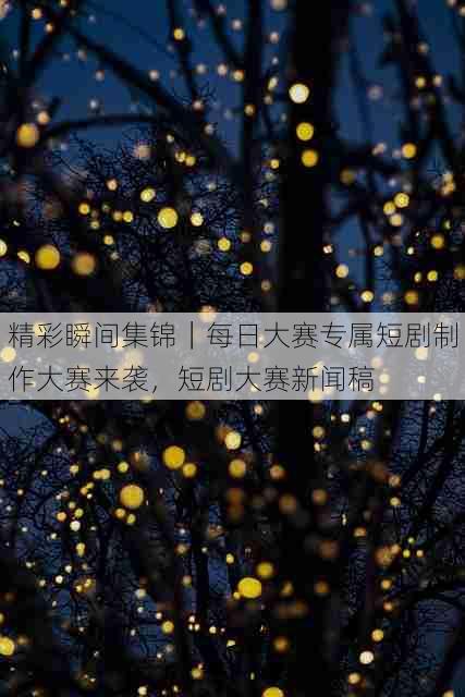 精彩瞬间集锦｜每日大赛专属短剧制作大赛来袭，短剧大赛新闻稿