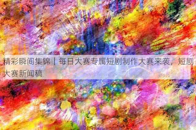 精彩瞬间集锦｜每日大赛专属短剧制作大赛来袭，短剧大赛新闻稿