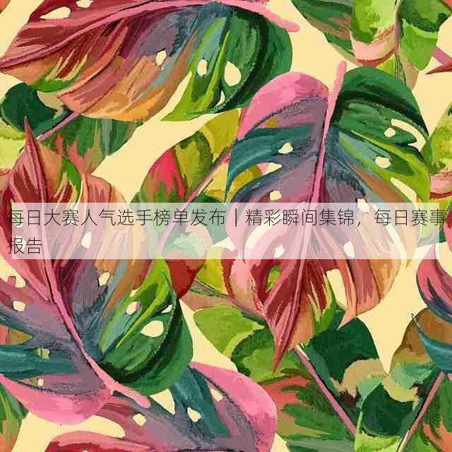 每日大赛人气选手榜单发布｜精彩瞬间集锦，每日赛事报告