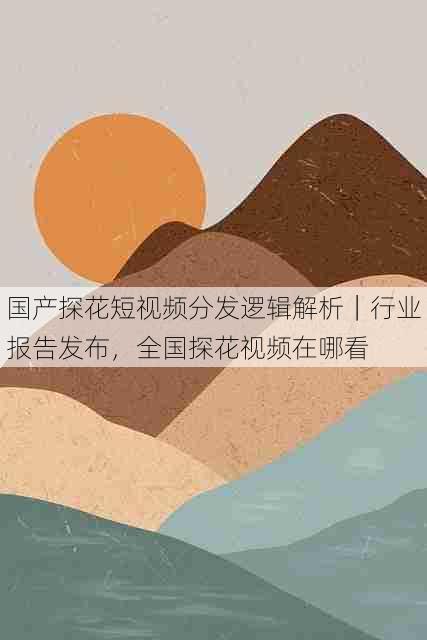 国产探花短视频分发逻辑解析｜行业报告发布，全国探花视频在哪看