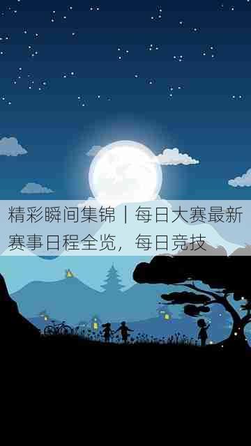 精彩瞬间集锦｜每日大赛最新赛事日程全览，每日竞技