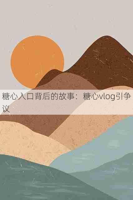 糖心入口背后的故事：糖心vlog引争议