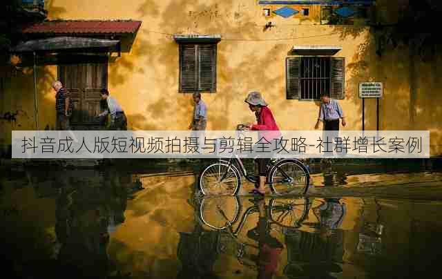 抖音成人版短视频拍摄与剪辑全攻略-社群增长案例