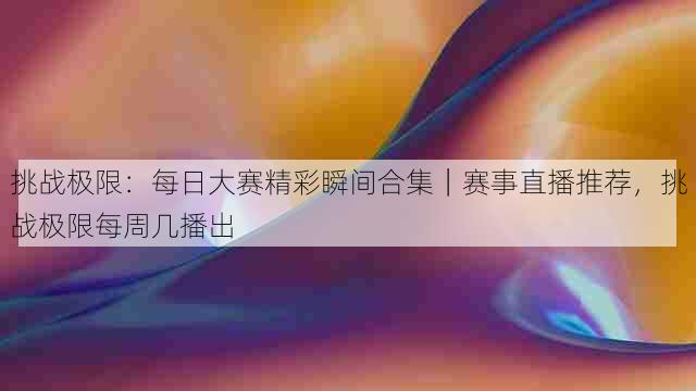 挑战极限：每日大赛精彩瞬间合集｜赛事直播推荐，挑战极限每周几播出