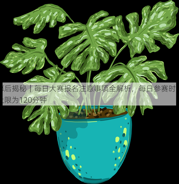 幕后揭秘｜每日大赛报名注意事项全解析，每日参赛时间上限为120分钟