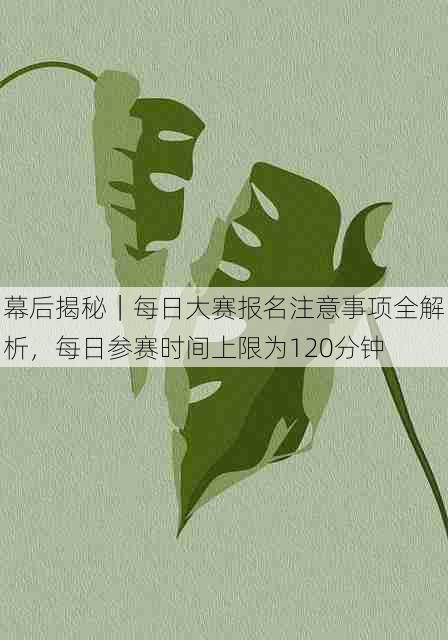 幕后揭秘｜每日大赛报名注意事项全解析，每日参赛时间上限为120分钟