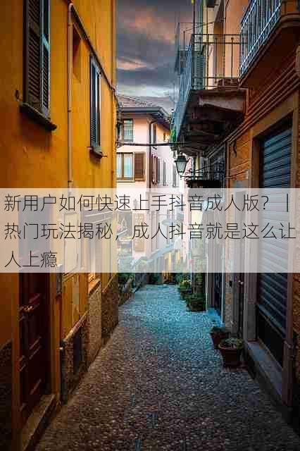 新用户如何快速上手抖音成人版？｜热门玩法揭秘，成人抖音就是这么让人上瘾