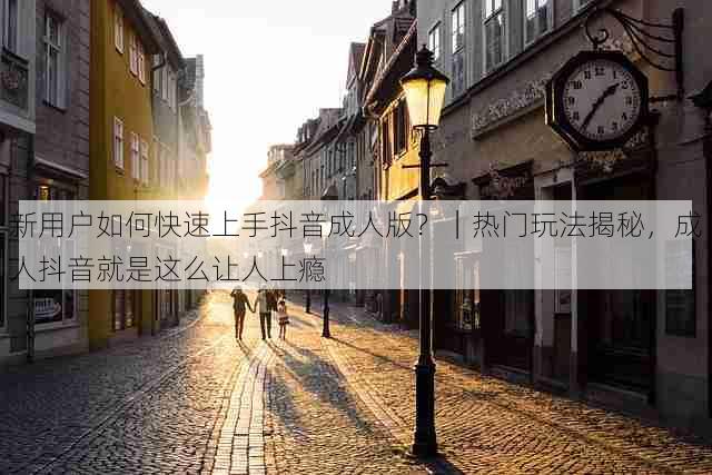 新用户如何快速上手抖音成人版？｜热门玩法揭秘，成人抖音就是这么让人上瘾