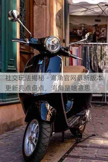 社交玩法揭秘 - 海角官网最新版本更新亮点盘点,海角是啥意思