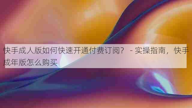 快手成人版如何快速开通付费订阅？ - 实操指南，快手成年版怎么购买