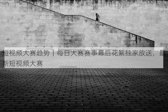 短视频大赛趋势｜每日大赛赛事幕后花絮独家放送，最新短视频大赛