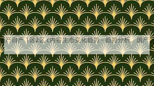 国产自产 1区2区 c内容生态变化趋势 - 趋势分析，国产区_1