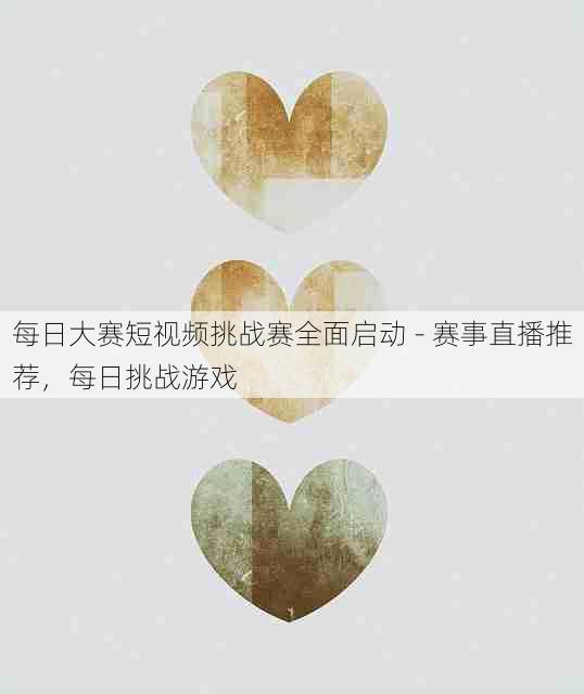每日大赛短视频挑战赛全面启动 - 赛事直播推荐，每日挑战游戏
