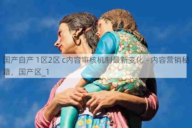 国产自产 1区2区 c内容审核机制最新变化 - 内容营销秘籍，国产区_1