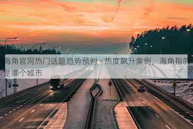 海角官网热门话题趋势预判 - 热度飙升案例，海角指的是哪个城市