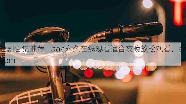 短剧合集推荐 - aaa永久在线观看适合夜晚放松观看,aaabm